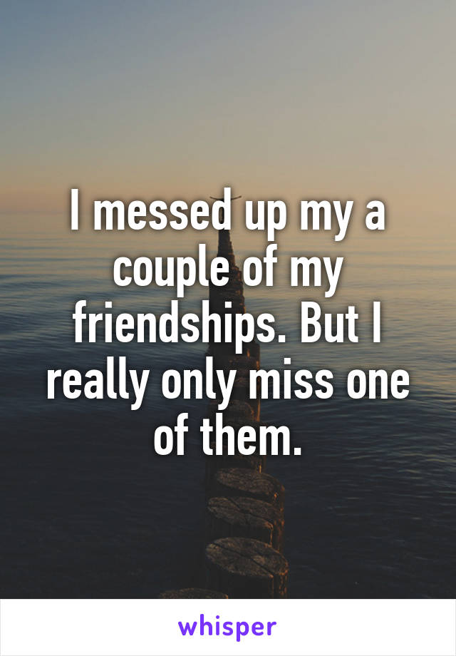 I messed up my a couple of my friendships. But I really only miss one of them.