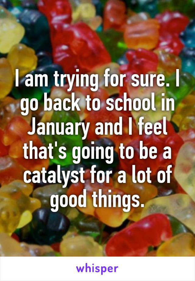 I am trying for sure. I go back to school in January and I feel that's going to be a catalyst for a lot of good things.