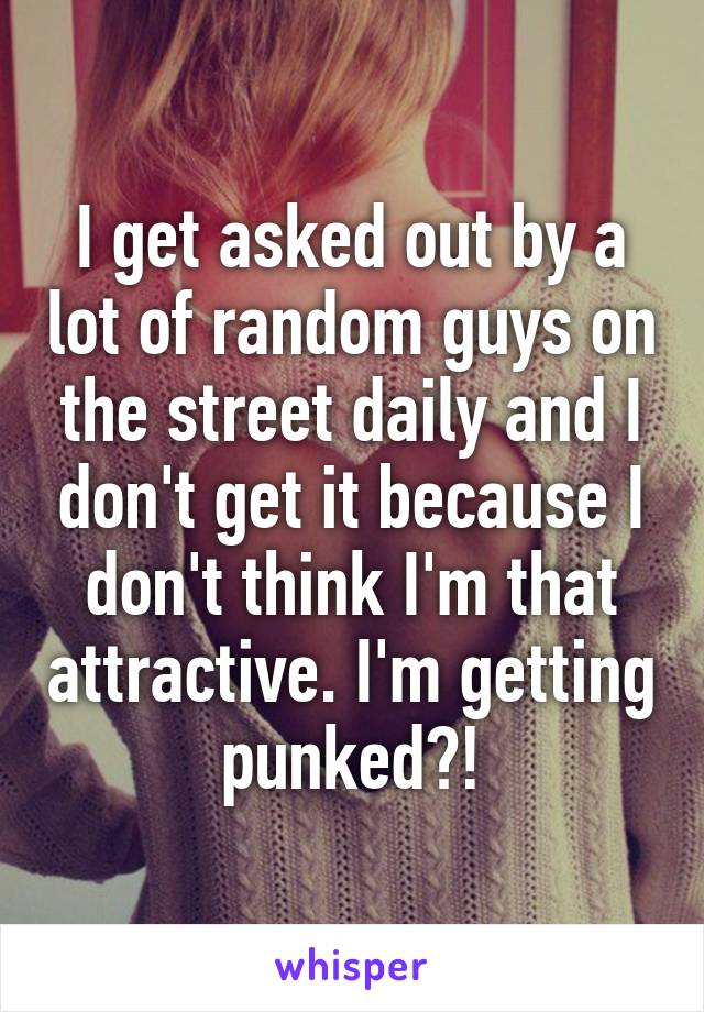 I get asked out by a lot of random guys on the street daily and I don't get it because I don't think I'm that attractive. I'm getting punked?!