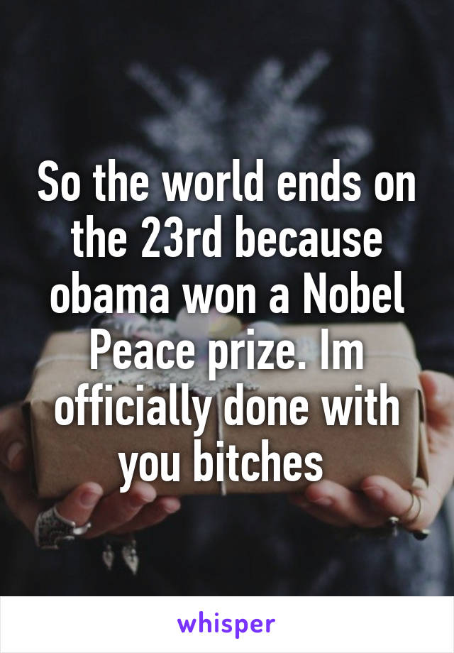 So the world ends on the 23rd because obama won a Nobel Peace prize. Im officially done with you bitches 