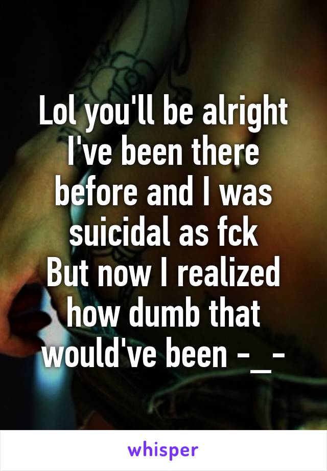 Lol you'll be alright
I've been there before and I was suicidal as fck
But now I realized how dumb that would've been -_-