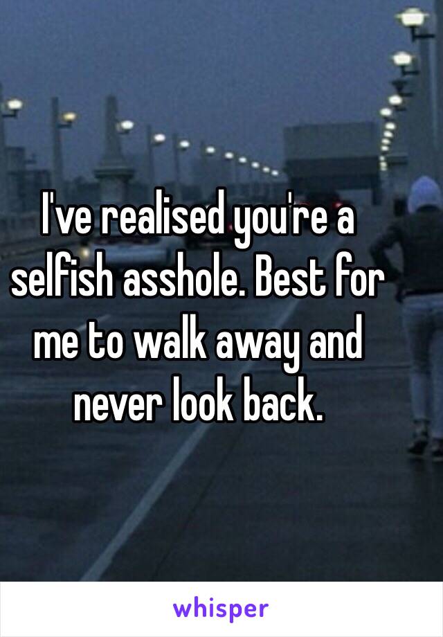 I've realised you're a selfish asshole. Best for me to walk away and never look back.