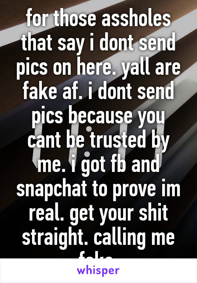 for those assholes that say i dont send pics on here. yall are fake af. i dont send pics because you cant be trusted by me. i got fb and snapchat to prove im real. get your shit straight. calling me fake.