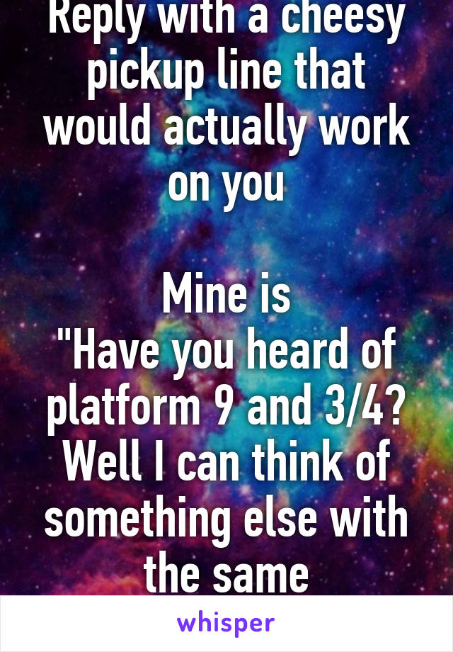 Reply with a cheesy pickup line that would actually work on you

Mine is
"Have you heard of platform 9 and 3/4? Well I can think of something else with the same measurements"