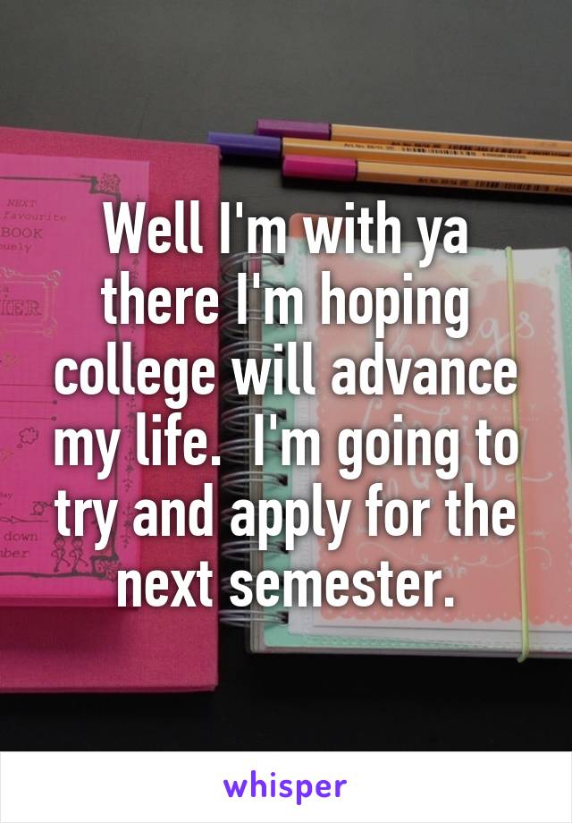 Well I'm with ya there I'm hoping college will advance my life.  I'm going to try and apply for the next semester.