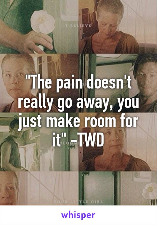 "The pain doesn't really go away, you just make room for it" -TWD