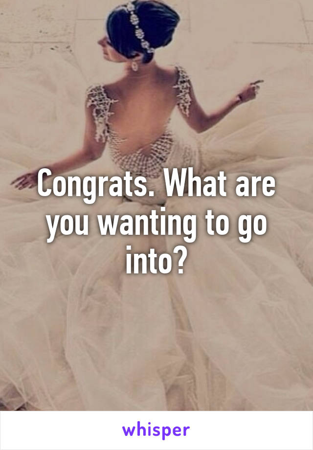 Congrats. What are you wanting to go into?