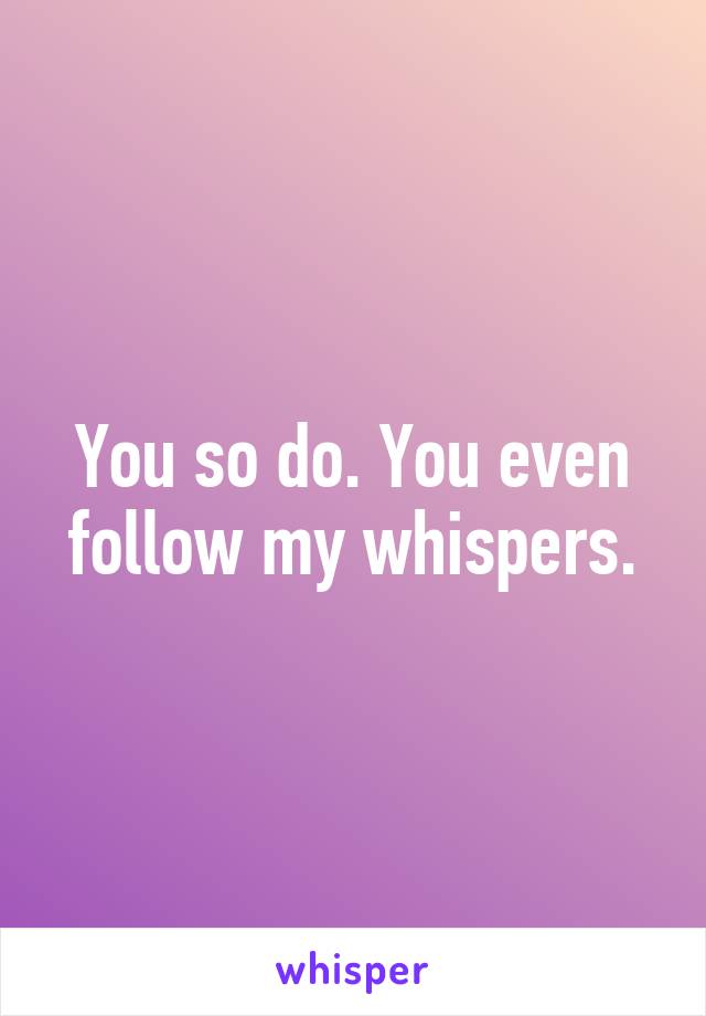 You so do. You even follow my whispers.