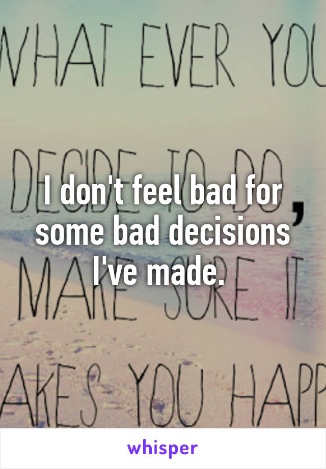 I don't feel bad for some bad decisions I've made. 