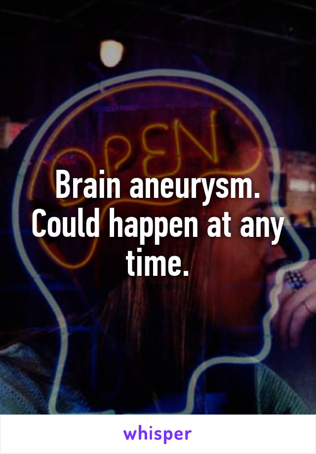 Brain aneurysm. Could happen at any time.