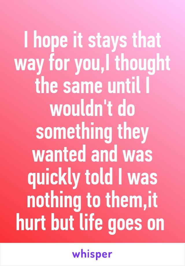 I hope it stays that way for you,I thought the same until I wouldn't do something they wanted and was quickly told I was nothing to them,it hurt but life goes on 