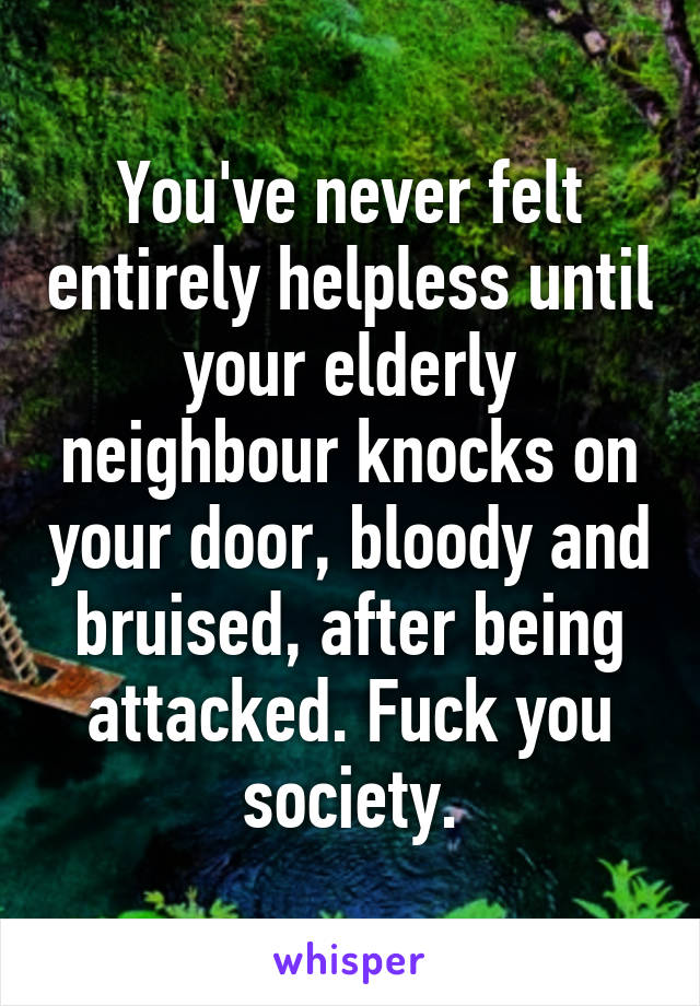 You've never felt entirely helpless until your elderly neighbour knocks on your door, bloody and bruised, after being attacked. Fuck you society.