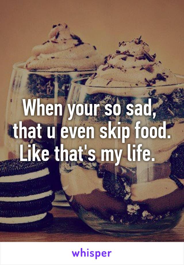 When your so sad,  that u even skip food. Like that's my life.  