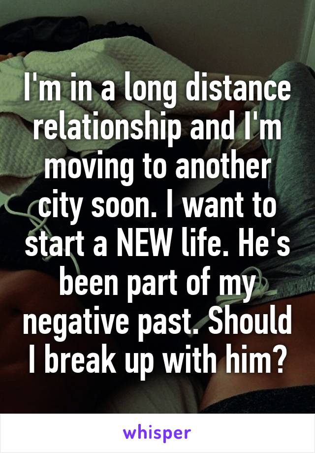 I'm in a long distance relationship and I'm moving to another city soon. I want to start a NEW life. He's been part of my negative past. Should I break up with him?