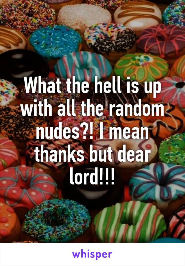 What the hell is up with all the random nudes?! I mean thanks but dear lord!!!