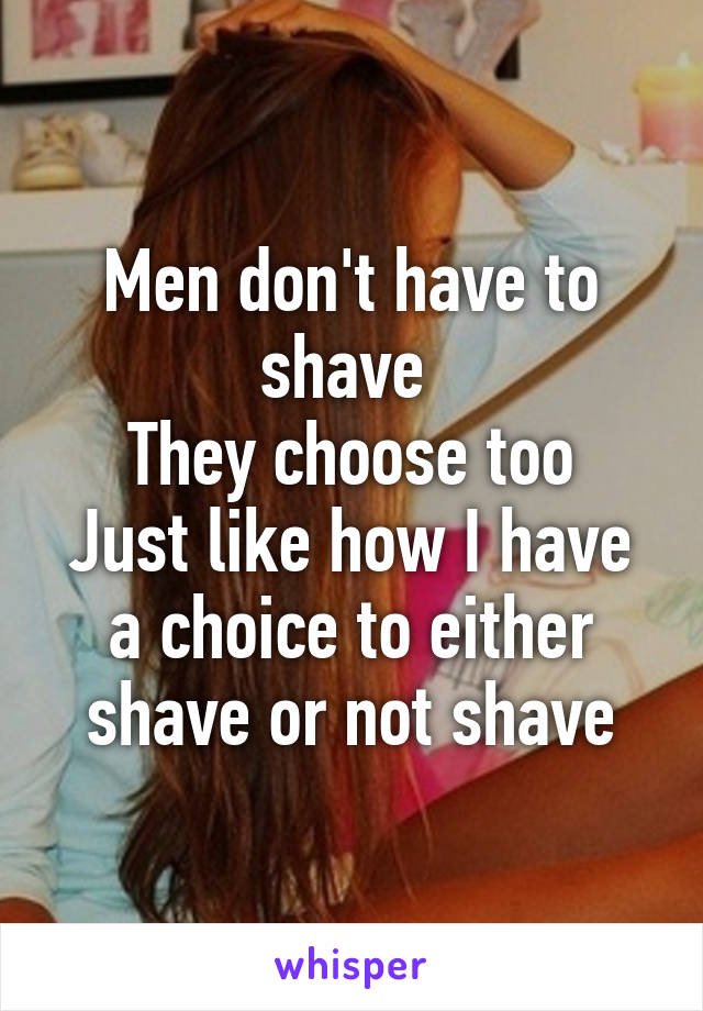 Men don't have to shave 
They choose too
Just like how I have a choice to either shave or not shave