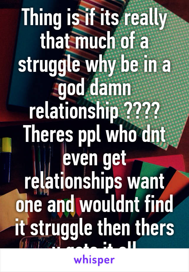 Thing is if its really that much of a struggle why be in a god damn relationship ???? Theres ppl who dnt even get relationships want one and wouldnt find it struggle then thers u gets it all