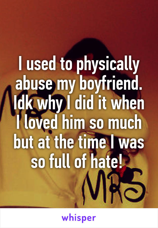 I used to physically abuse my boyfriend. Idk why I did it when I loved him so much but at the time I was so full of hate! 