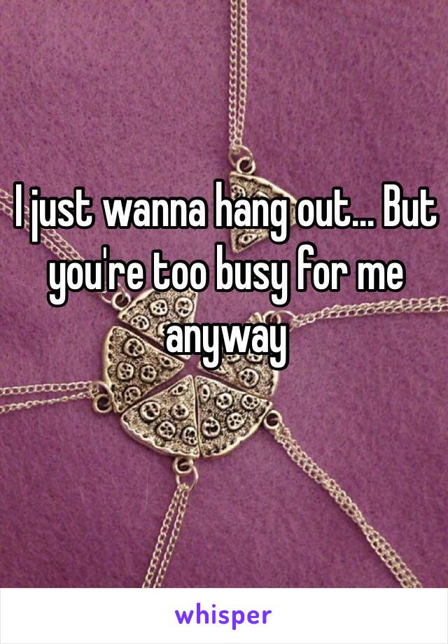 I just wanna hang out... But you're too busy for me anyway