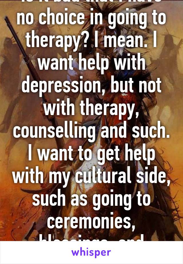 Is it bad that I have no choice in going to therapy? I mean. I want help with depression, but not with therapy, counselling and such. I want to get help with my cultural side, such as going to ceremonies, blessings, and celebrations