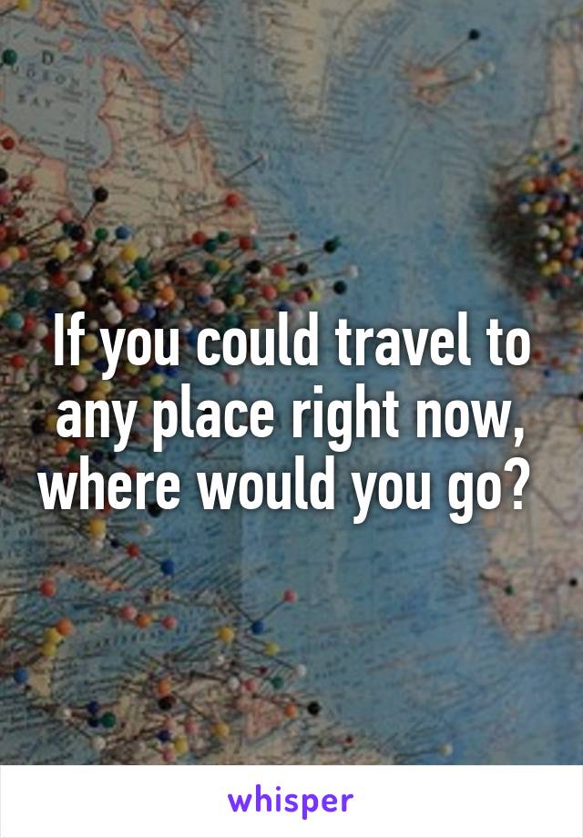 If you could travel to any place right now, where would you go? 