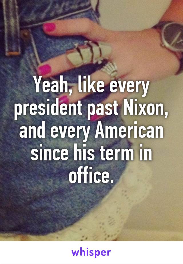 Yeah, like every president past Nixon, and every American since his term in office.