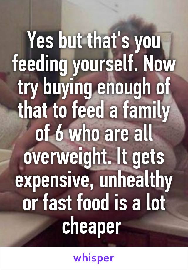 Yes but that's you feeding yourself. Now try buying enough of that to feed a family of 6 who are all overweight. It gets expensive, unhealthy or fast food is a lot cheaper 