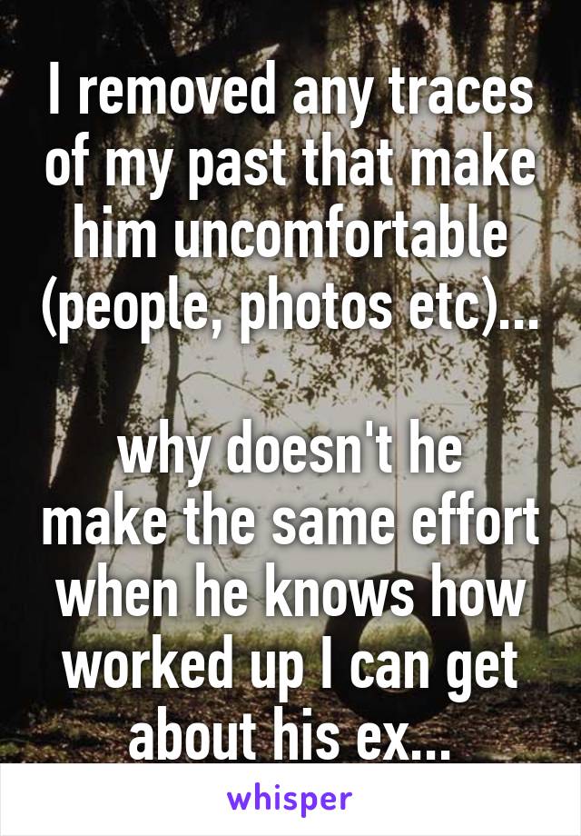 I removed any traces of my past that make him uncomfortable (people, photos etc)... 
why doesn't he make the same effort when he knows how worked up I can get about his ex...