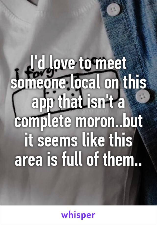 I'd love to meet someone local on this app that isn't a complete moron..but it seems like this area is full of them..