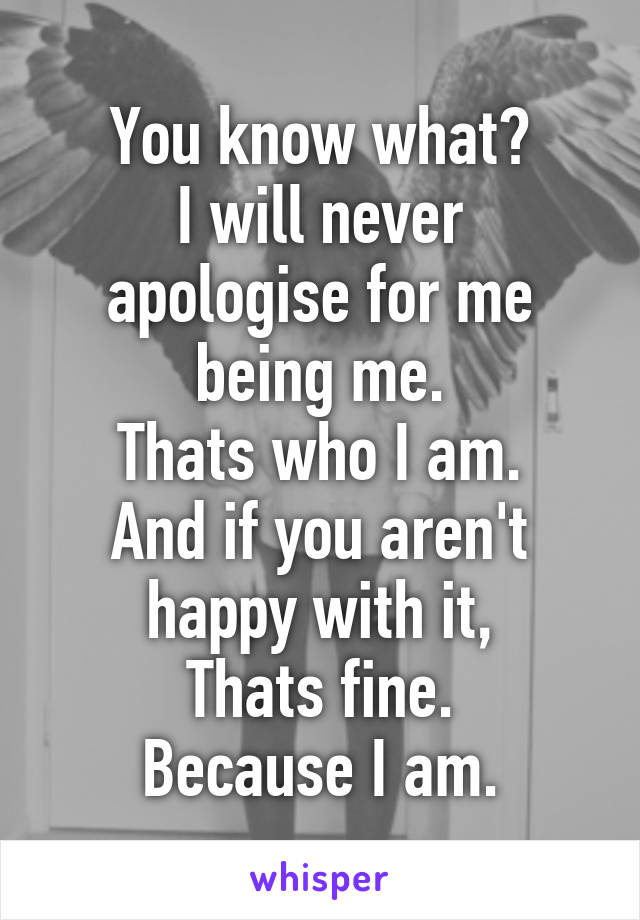 You know what?
I will never apologise for me being me.
Thats who I am.
And if you aren't happy with it,
Thats fine.
Because I am.