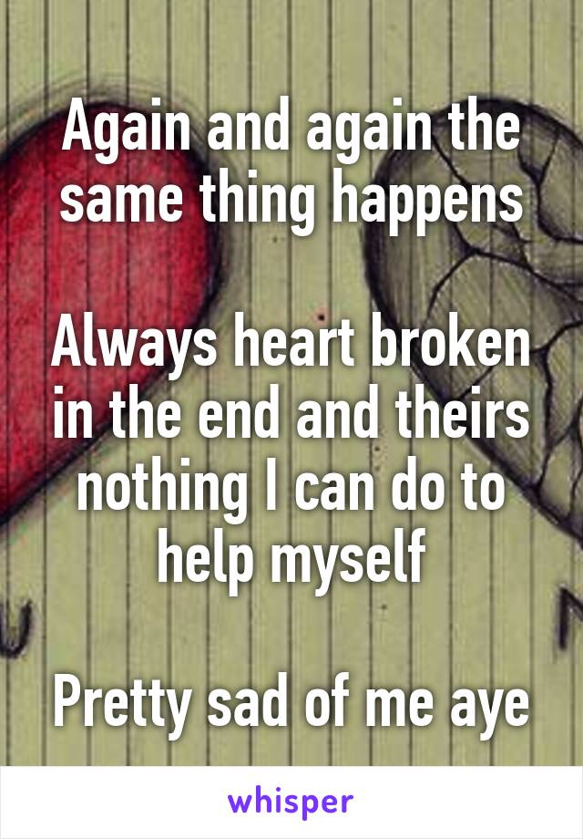 Again and again the same thing happens

Always heart broken in the end and theirs nothing I can do to help myself

Pretty sad of me aye