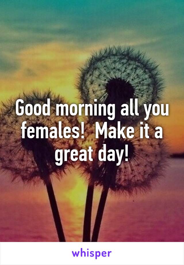 Good morning all you females!  Make it a great day!