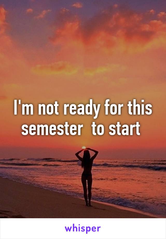 I'm not ready for this semester  to start 