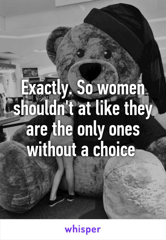 Exactly. So women shouldn't at like they are the only ones without a choice 