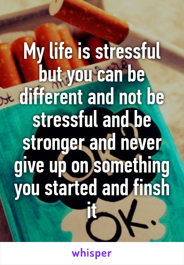 My life is stressful but you can be different and not be stressful and be stronger and never give up on something you started and finsh it