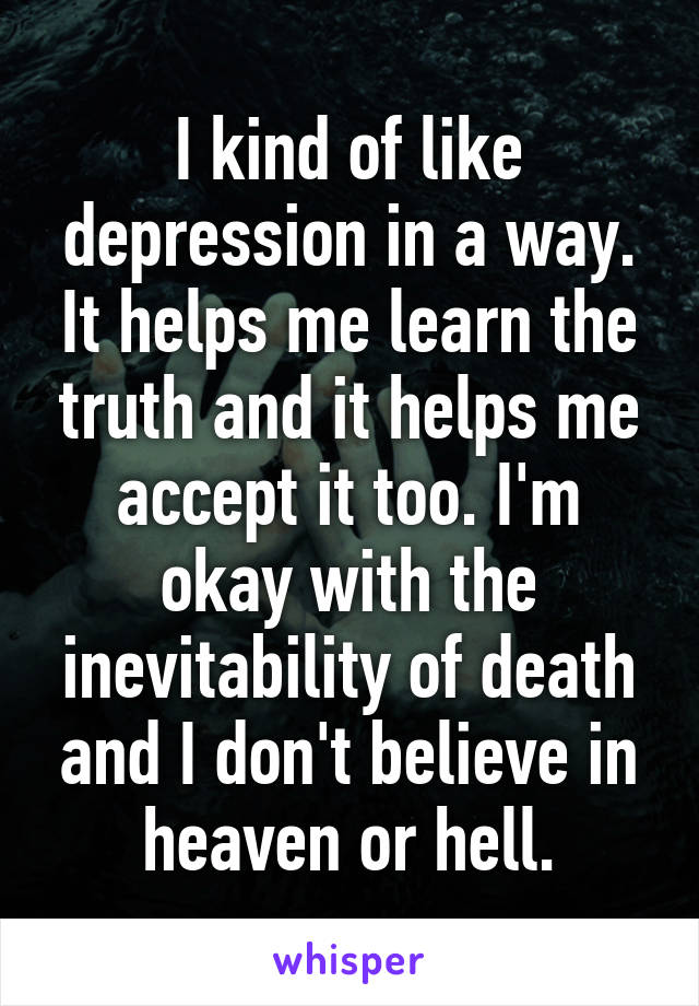 I kind of like depression in a way. It helps me learn the truth and it helps me accept it too. I'm okay with the inevitability of death and I don't believe in heaven or hell.