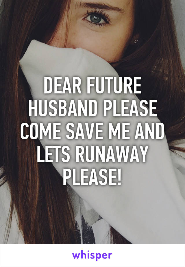 DEAR FUTURE HUSBAND PLEASE COME SAVE ME AND LETS RUNAWAY PLEASE!