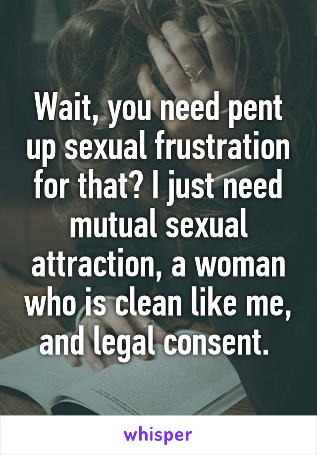 Wait, you need pent up sexual frustration for that? I just need mutual sexual attraction, a woman who is clean like me, and legal consent. 