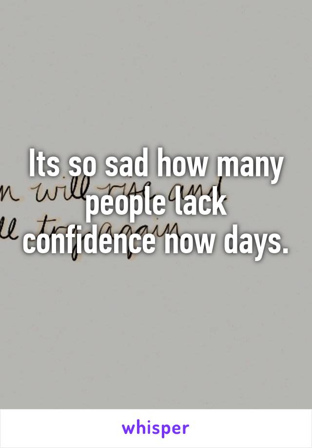 Its so sad how many people lack confidence now days. 