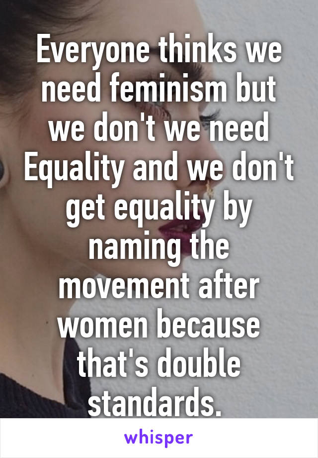 Everyone thinks we need feminism but we don't we need Equality and we don't get equality by naming the movement after women because that's double standards. 