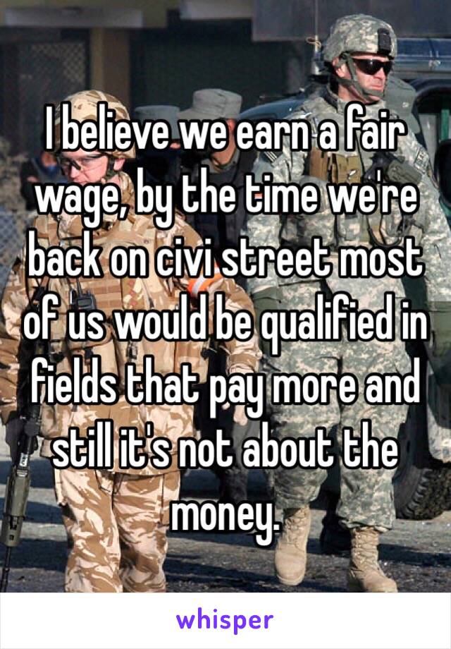 I believe we earn a fair wage, by the time we're back on civi street most of us would be qualified in fields that pay more and still it's not about the money.