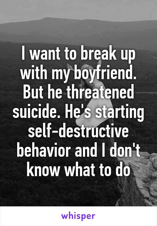 I want to break up with my boyfriend. But he threatened suicide. He's starting self-destructive behavior and I don't know what to do