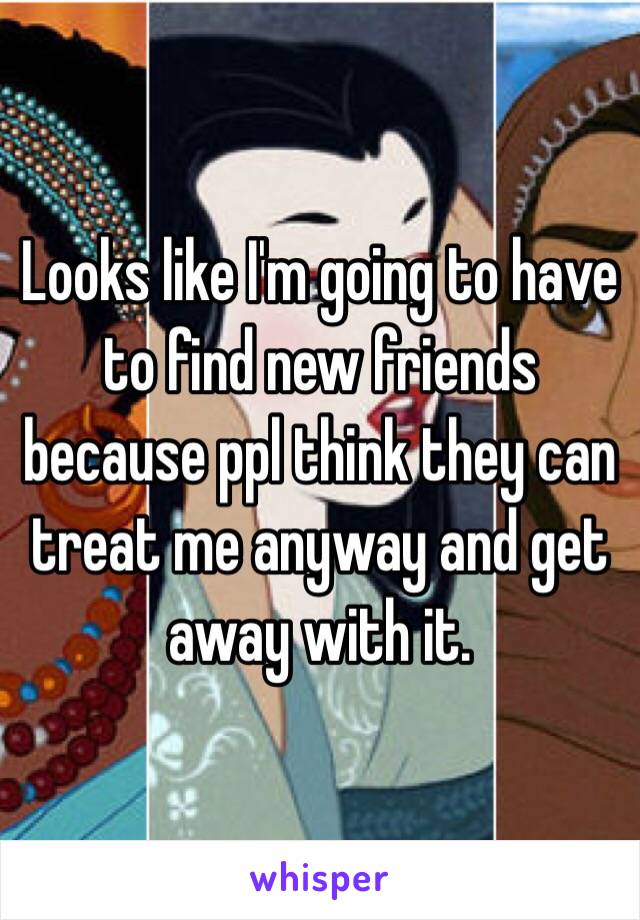 Looks like I'm going to have to find new friends because ppl think they can treat me anyway and get away with it.