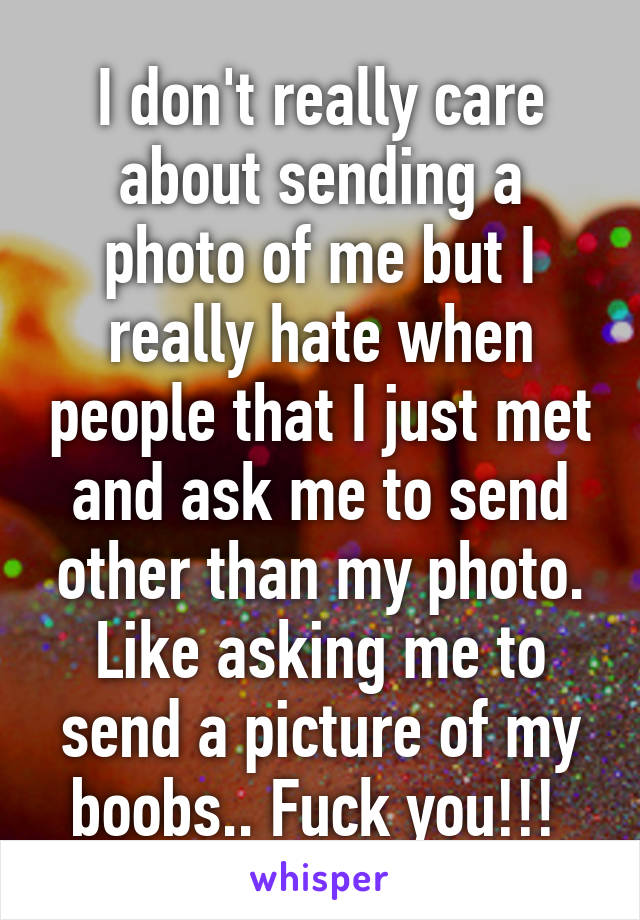 I don't really care about sending a photo of me but I really hate when people that I just met and ask me to send other than my photo. Like asking me to send a picture of my boobs.. Fuck you!!! 