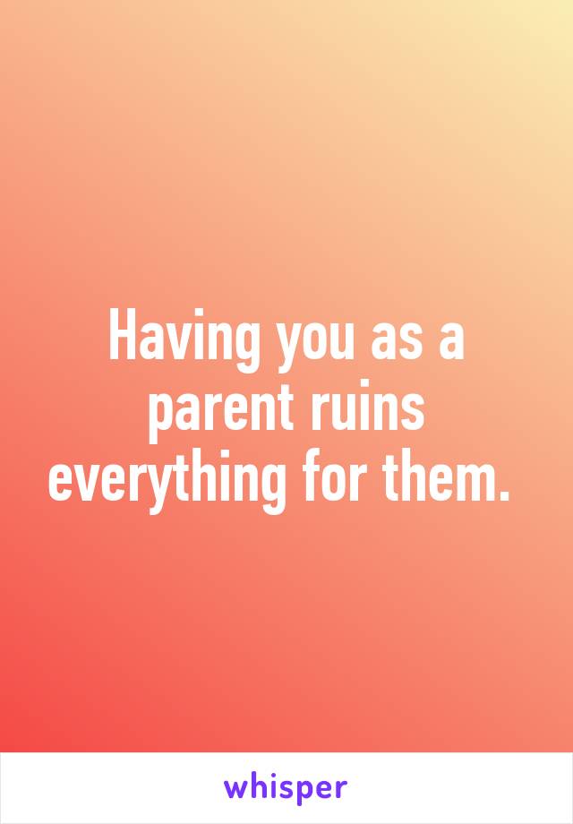 Having you as a parent ruins everything for them. 