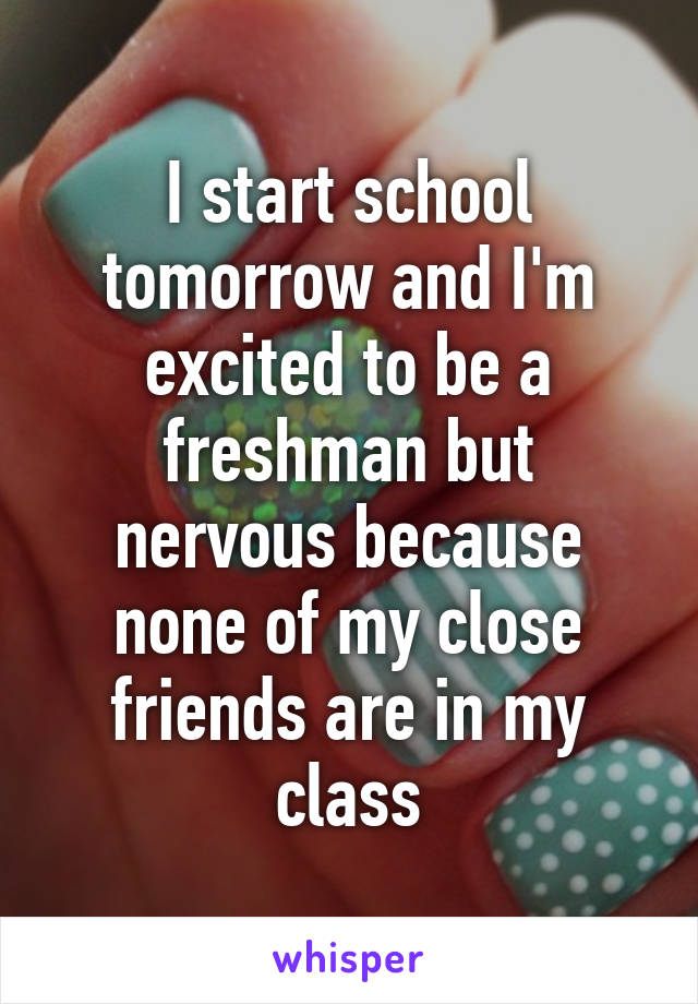 I start school tomorrow and I'm excited to be a freshman but nervous because none of my close friends are in my class