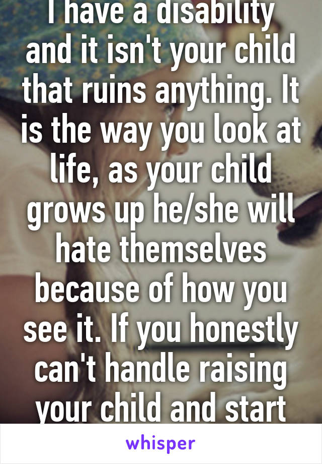 I have a disability and it isn't your child that ruins anything. It is the way you look at life, as your child grows up he/she will hate themselves because of how you see it. If you honestly can't handle raising your child and start to resent   