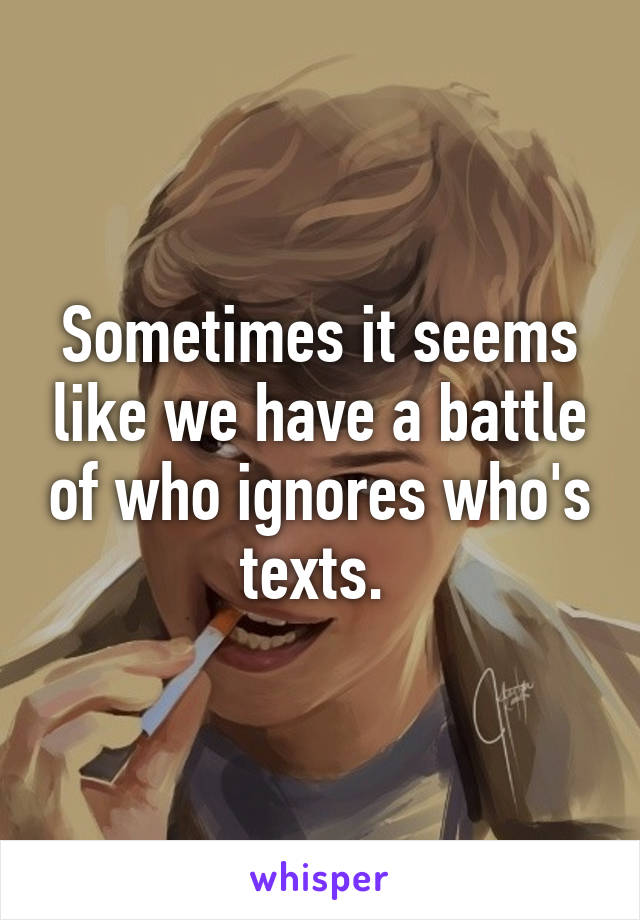 Sometimes it seems like we have a battle of who ignores who's texts. 