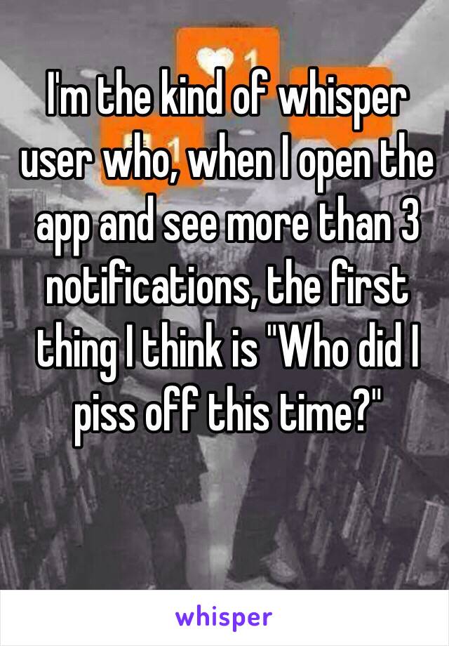 I'm the kind of whisper user who, when I open the app and see more than 3 notifications, the first thing I think is "Who did I piss off this time?"