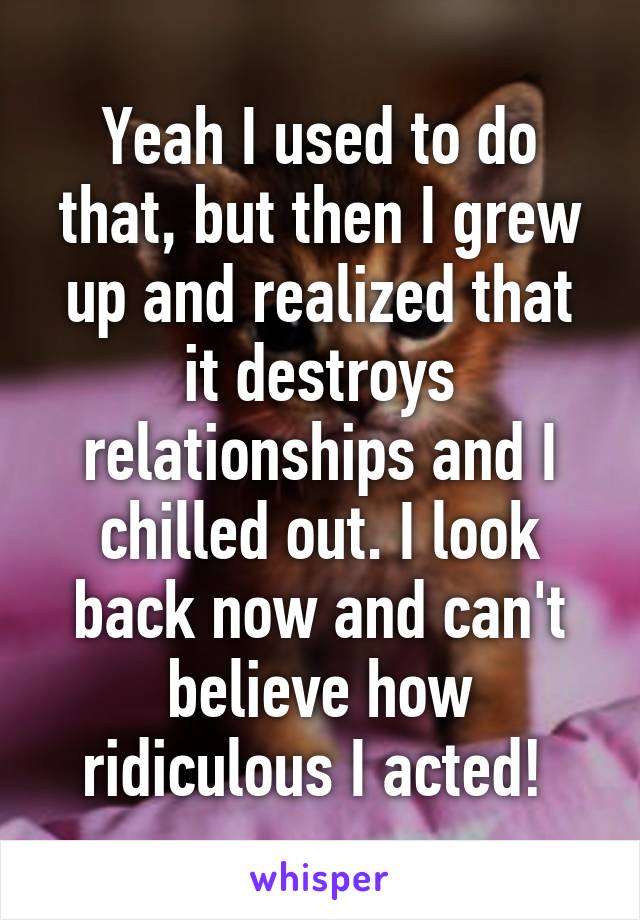 Yeah I used to do that, but then I grew up and realized that it destroys relationships and I chilled out. I look back now and can't believe how ridiculous I acted! 